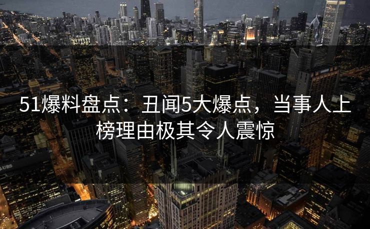 51爆料盘点：丑闻5大爆点，当事人上榜理由极其令人震惊