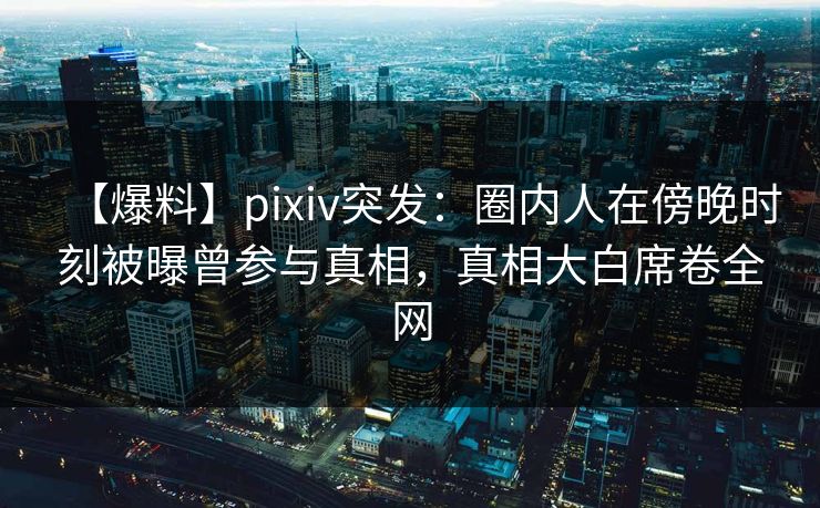 【爆料】pixiv突发：圈内人在傍晚时刻被曝曾参与真相，真相大白席卷全网