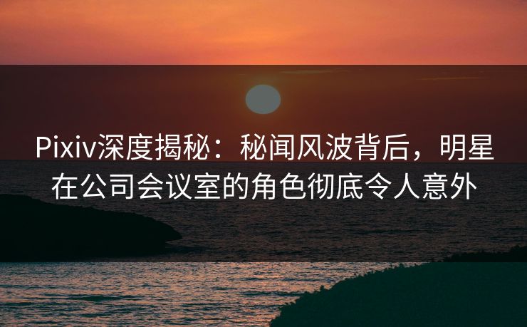 Pixiv深度揭秘：秘闻风波背后，明星在公司会议室的角色彻底令人意外
