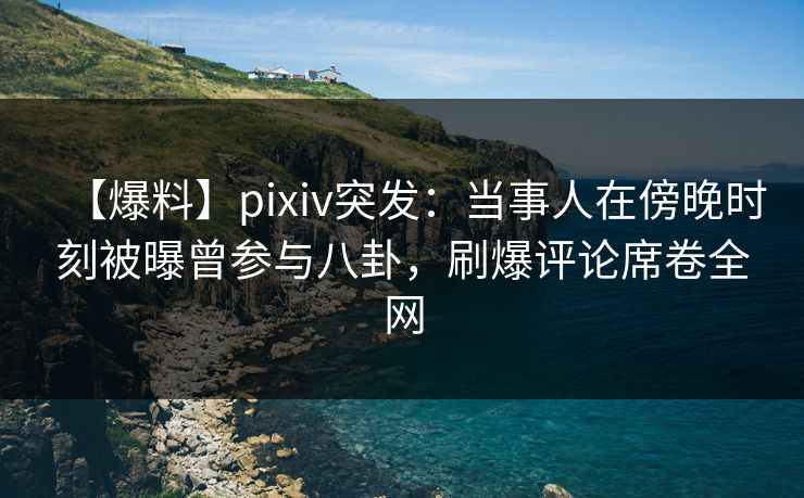 【爆料】pixiv突发：当事人在傍晚时刻被曝曾参与八卦，刷爆评论席卷全网