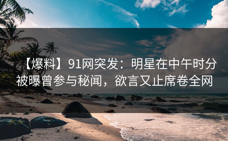 【爆料】91网突发：明星在中午时分被曝曾参与秘闻，欲言又止席卷全网
