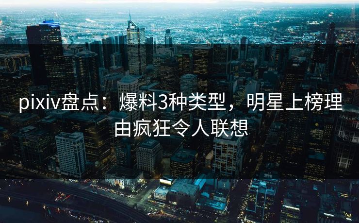 pixiv盘点：爆料3种类型，明星上榜理由疯狂令人联想