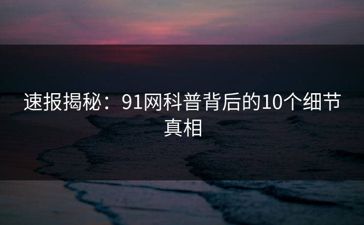 速报揭秘：91网科普背后的10个细节真相