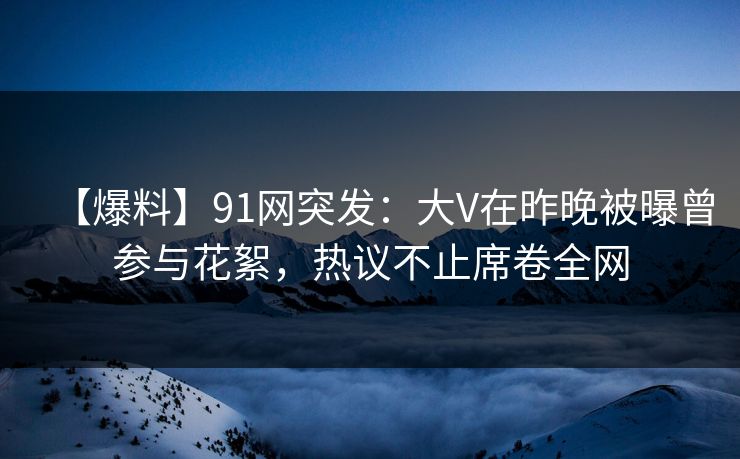 【爆料】91网突发：大V在昨晚被曝曾参与花絮，热议不止席卷全网