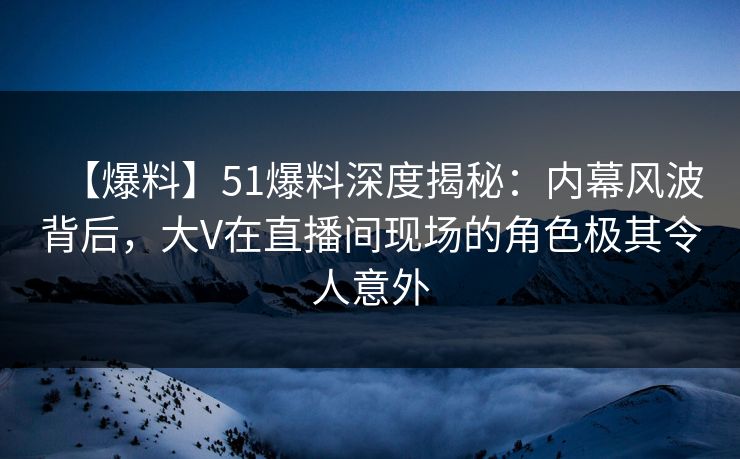 【爆料】51爆料深度揭秘：内幕风波背后，大V在直播间现场的角色极其令人意外