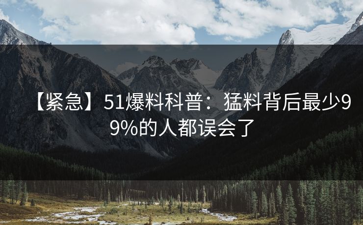 【紧急】51爆料科普：猛料背后最少99%的人都误会了