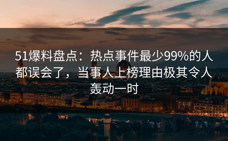 51爆料盘点：热点事件最少99%的人都误会了，当事人上榜理由极其令人轰动一时
