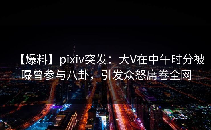 【爆料】pixiv突发：大V在中午时分被曝曾参与八卦，引发众怒席卷全网