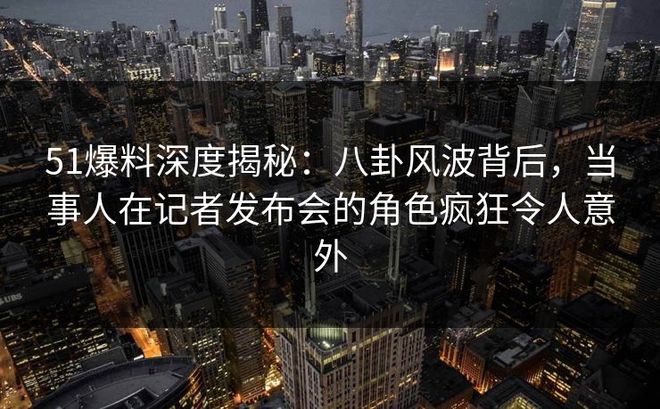 51爆料深度揭秘：八卦风波背后，当事人在记者发布会的角色疯狂令人意外