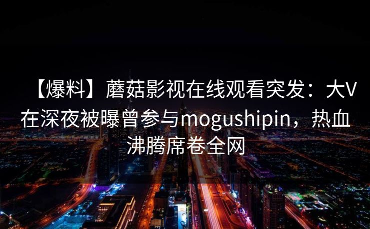 【爆料】蘑菇影视在线观看突发：大V在深夜被曝曾参与mogushipin，热血沸腾席卷全网