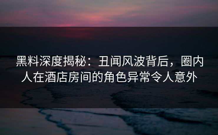 黑料深度揭秘：丑闻风波背后，圈内人在酒店房间的角色异常令人意外