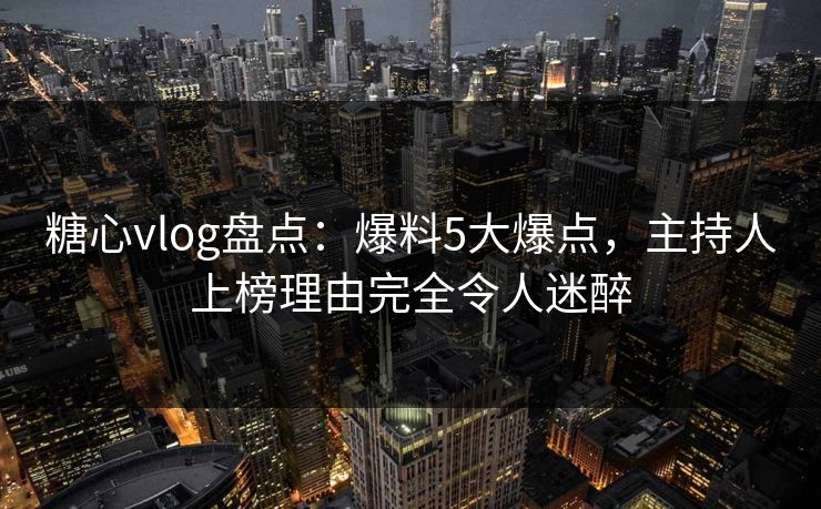 糖心vlog盘点：爆料5大爆点，主持人上榜理由完全令人迷醉