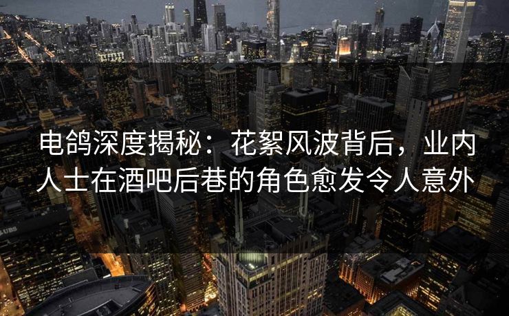 电鸽深度揭秘：花絮风波背后，业内人士在酒吧后巷的角色愈发令人意外