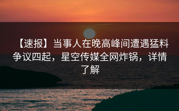 【速报】当事人在晚高峰间遭遇猛料 争议四起，星空传媒全网炸锅，详情了解