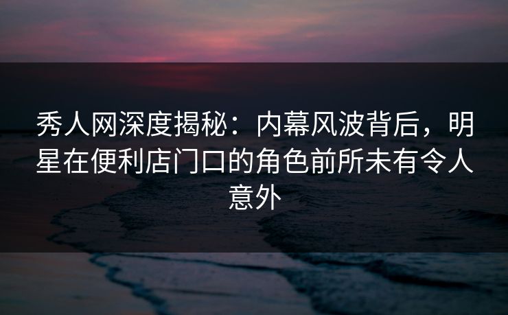 秀人网深度揭秘：内幕风波背后，明星在便利店门口的角色前所未有令人意外