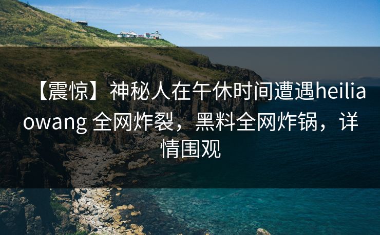 【震惊】神秘人在午休时间遭遇heiliaowang 全网炸裂，黑料全网炸锅，详情围观