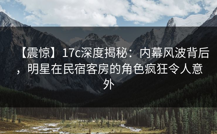 【震惊】17c深度揭秘:内幕风波背后,明星在民宿客房的角色疯狂令人意外