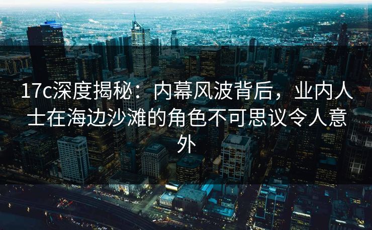 17c深度揭秘:内幕风波背后,业内人士在海边沙滩的角色不可思议令人意外
