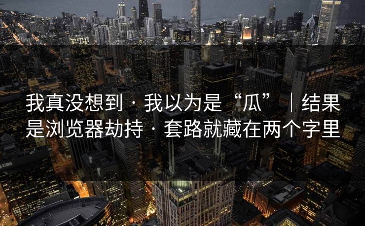 我真没想到 · 我以为是“瓜”｜结果是浏览器劫持 · 套路就藏在两个字里