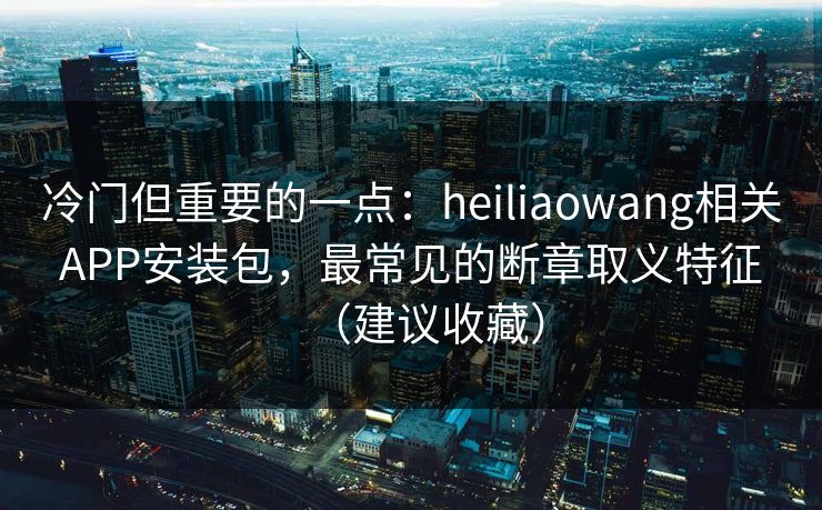 冷门但重要的一点：heiliaowang相关APP安装包，最常见的断章取义特征（建议收藏）