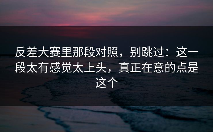 反差大赛里那段对照,别跳过:这一段太有感觉太上头,真正在意的点是这个