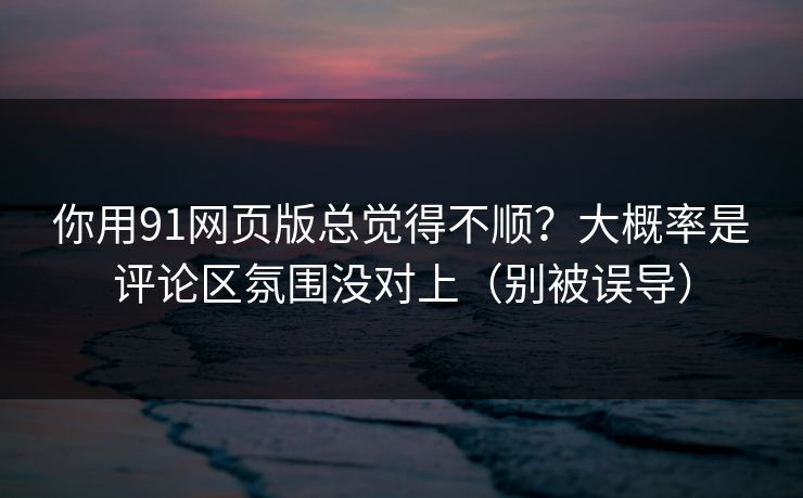 你用91网页版总觉得不顺?大概率是评论区氛围没对上(别被误导)