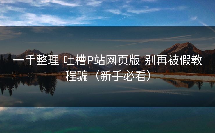 一手整理-吐槽P站网页版-别再被假教程骗（新手必看）