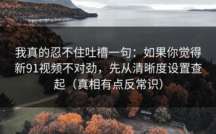 我真的忍不住吐槽一句:如果你觉得新91视频不对劲,先从清晰度设置查起(真相有点反常识)
