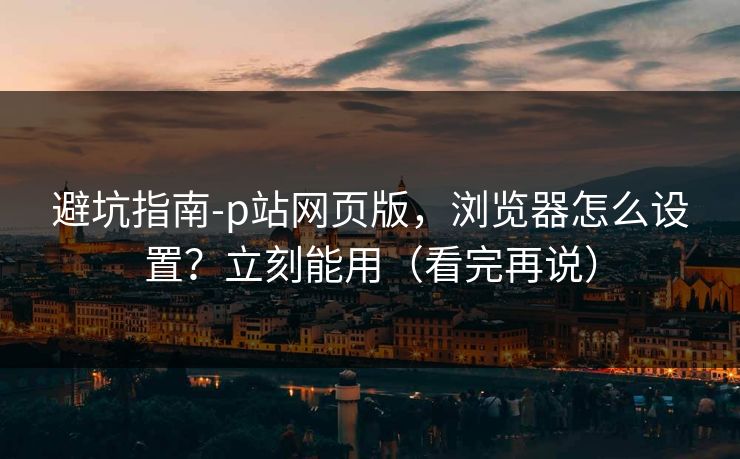 避坑指南-p站网页版，浏览器怎么设置？立刻能用（看完再说）