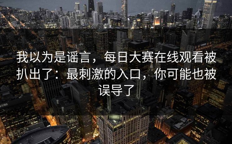 我以为是谣言，每日大赛在线观看被扒出了：最刺激的入口，你可能也被误导了