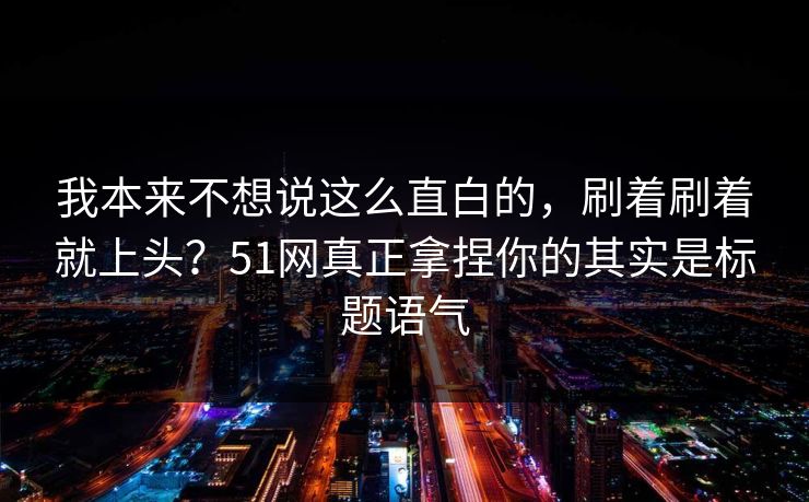 我本来不想说这么直白的,刷着刷着就上头?51网真正拿捏你的其实是标题语气