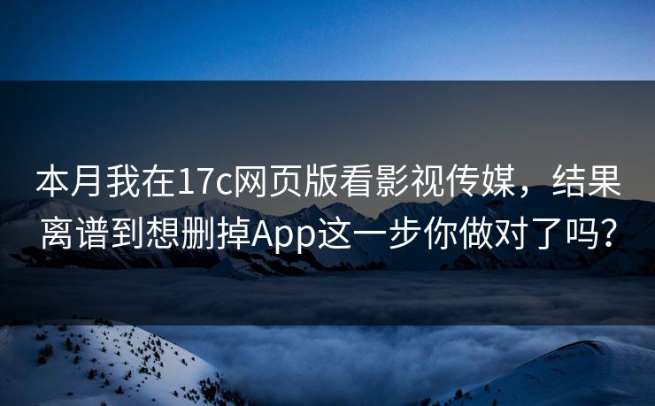 本月我在17c网页版看影视传媒，结果离谱到想删掉App这一步你做对了吗？