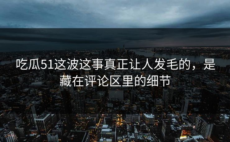 吃瓜51这波这事真正让人发毛的，是藏在评论区里的细节