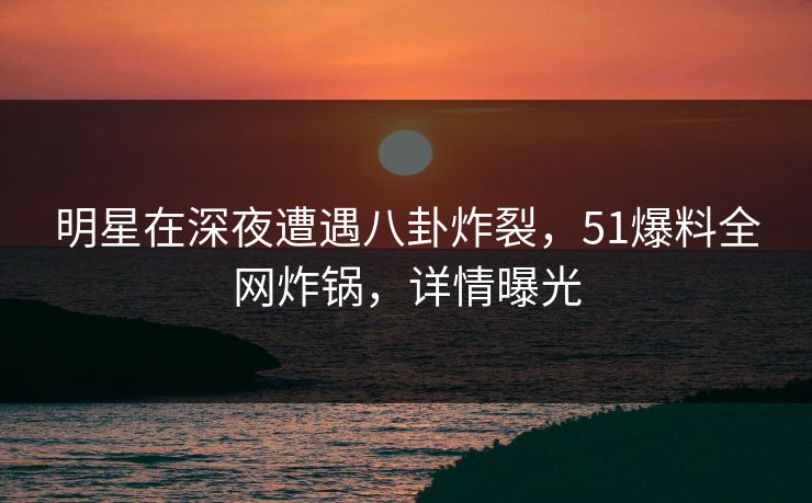 明星在深夜遭遇八卦炸裂，51爆料全网炸锅，详情曝光