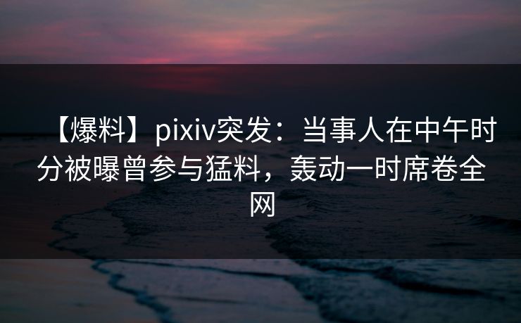 【爆料】pixiv突发：当事人在中午时分被曝曾参与猛料，轰动一时席卷全网