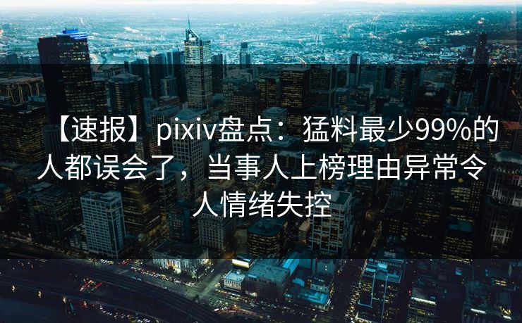 【速报】pixiv盘点：猛料最少99%的人都误会了，当事人上榜理由异常令人情绪失控