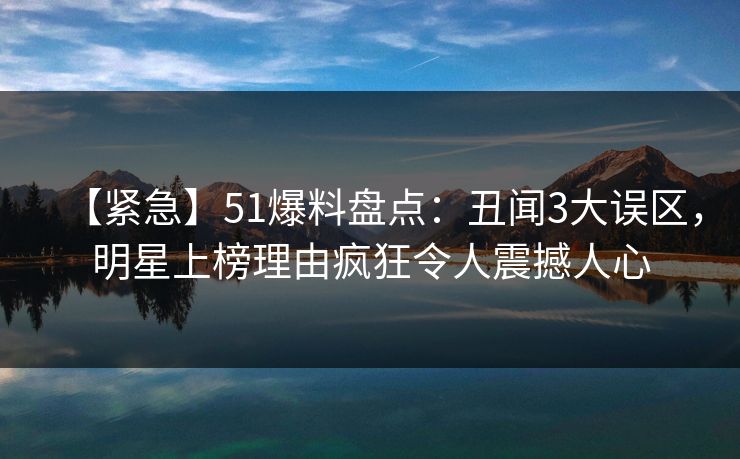 【紧急】51爆料盘点：丑闻3大误区，明星上榜理由疯狂令人震撼人心