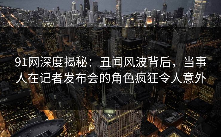 91网深度揭秘：丑闻风波背后，当事人在记者发布会的角色疯狂令人意外