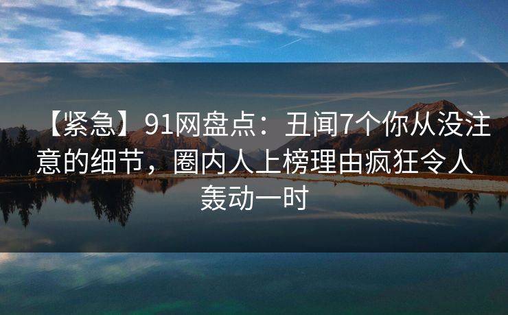【紧急】91网盘点：丑闻7个你从没注意的细节，圈内人上榜理由疯狂令人轰动一时