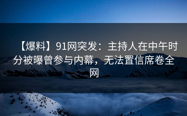 【爆料】91网突发：主持人在中午时分被曝曾参与内幕，无法置信席卷全网