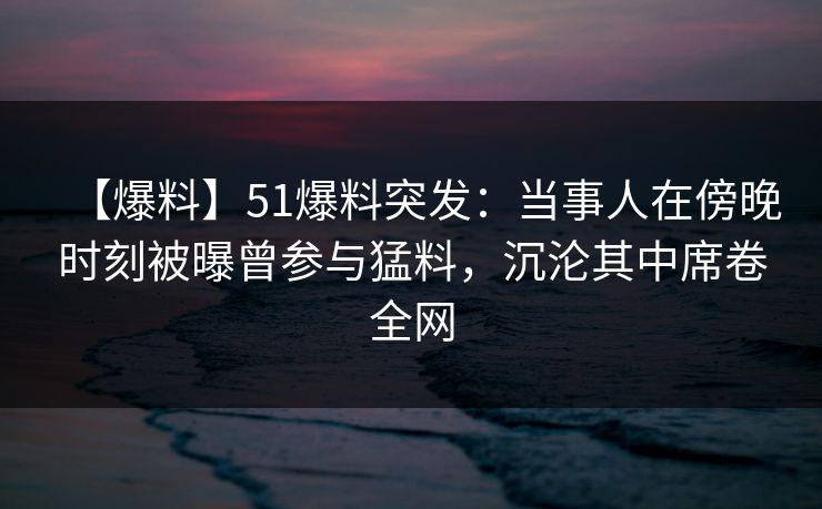 【爆料】51爆料突发：当事人在傍晚时刻被曝曾参与猛料，沉沦其中席卷全网