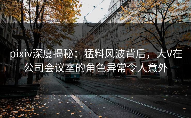 pixiv深度揭秘：猛料风波背后，大V在公司会议室的角色异常令人意外