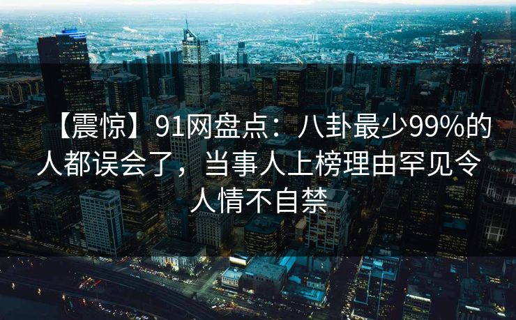 【震惊】91网盘点：八卦最少99%的人都误会了，当事人上榜理由罕见令人情不自禁