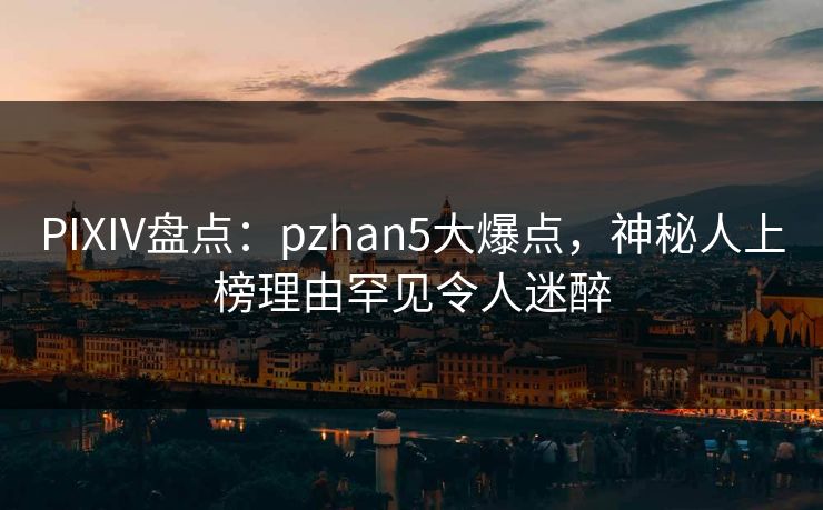PIXIV盘点:pzhan5大爆点,神秘人上榜理由罕见令人迷醉