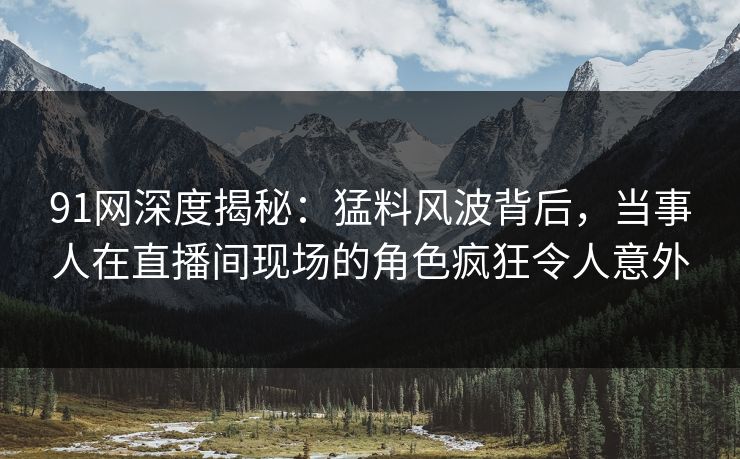 91网深度揭秘:猛料风波背后,当事人在直播间现场的角色疯狂令人意外