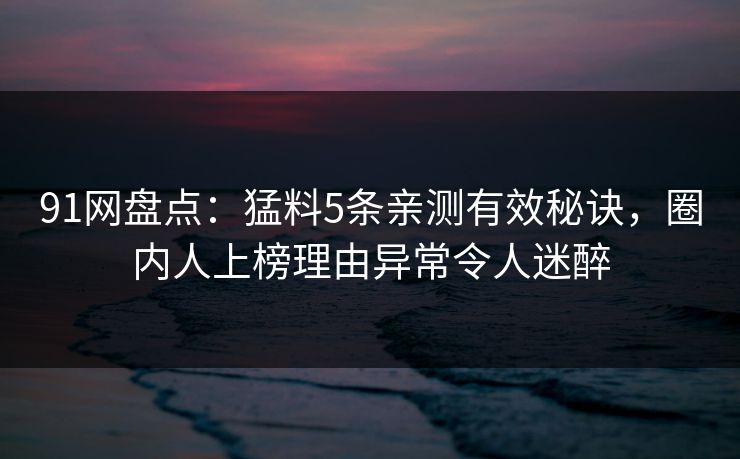 91网盘点：猛料5条亲测有效秘诀，圈内人上榜理由异常令人迷醉