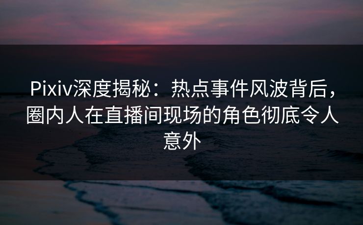 Pixiv深度揭秘：热点事件风波背后，圈内人在直播间现场的角色彻底令人意外