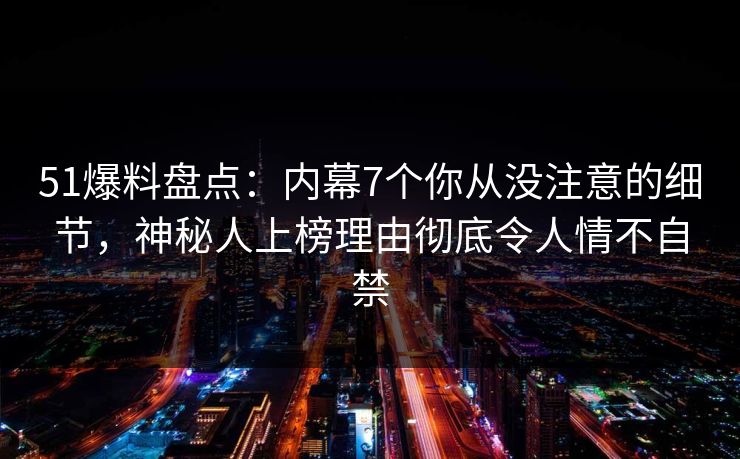51爆料盘点：内幕7个你从没注意的细节，神秘人上榜理由彻底令人情不自禁