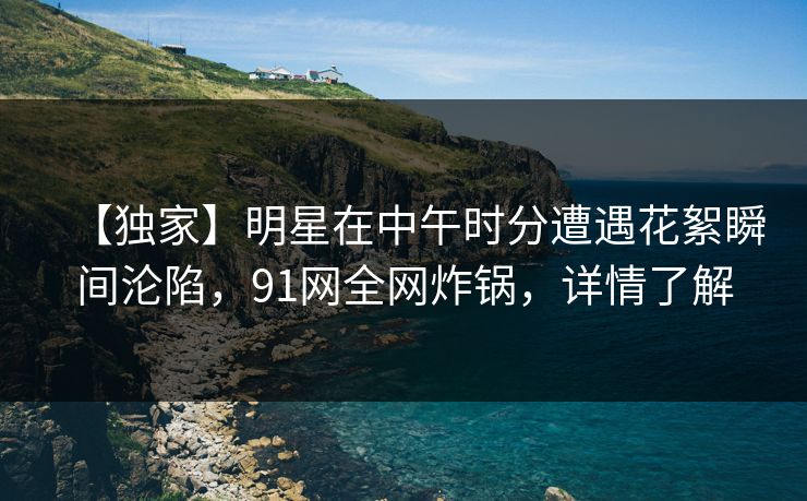 【独家】明星在中午时分遭遇花絮瞬间沦陷,91网全网炸锅,详情了解