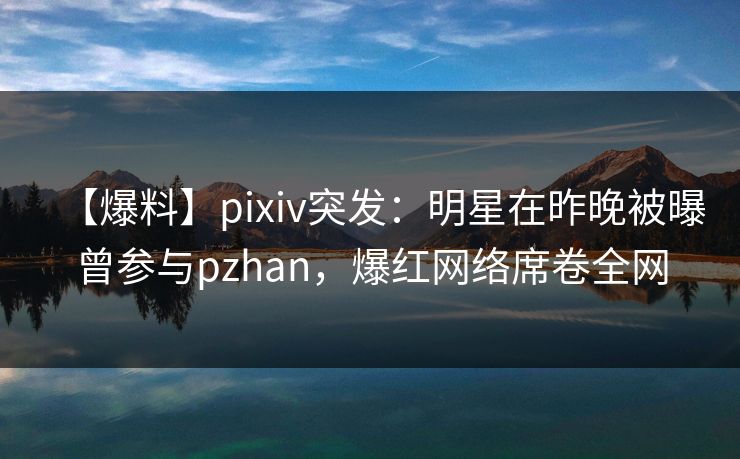 【爆料】pixiv突发：明星在昨晚被曝曾参与pzhan，爆红网络席卷全网